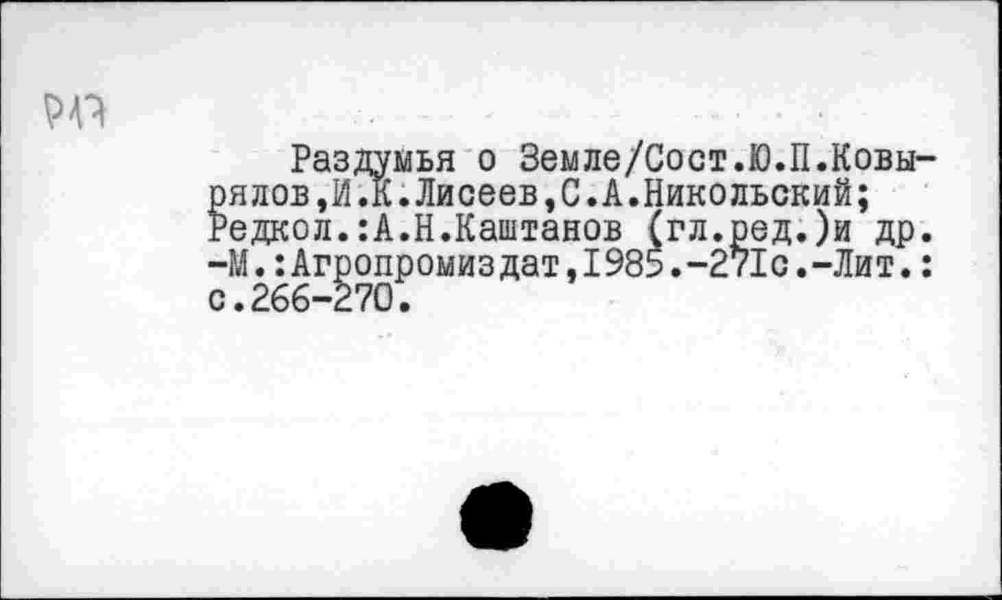 ﻿
Раздумья о Земле/Сост.Ю.П.Ковы-рялов,И.К.Лисеев,С.А.Никольский; Редкол.:А.Н.Каштанов (гл.ред.)и др. -М.:Агропромиздат,1985.-271с.-Лит.: с.266-270.